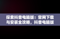 探索抖音电脑版：官网下载与安装全攻略，抖音电脑版官方网站下载 