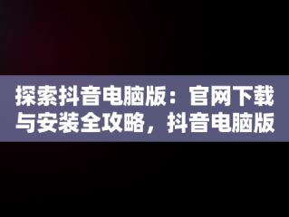 探索抖音电脑版：官网下载与安装全攻略，抖音电脑版官方网站下载 