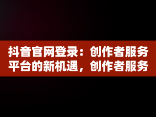 抖音官网登录：创作者服务平台的新机遇，创作者服务平台抖音官网登录不上 