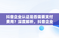 抖音企业认证是否需要支付费用？深度解析，抖音企业认证要钱吗是真的吗 