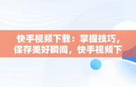 快手视频下载：掌握技巧，保存美好瞬间，快手视频下载到本地相册怎么找不到 