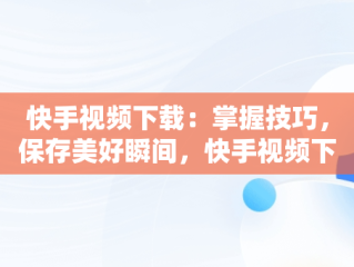 快手视频下载：掌握技巧，保存美好瞬间，快手视频下载到本地相册怎么找不到 