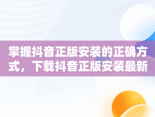 掌握抖音正版安装的正确方式，下载抖音正版安装最新版本2023 