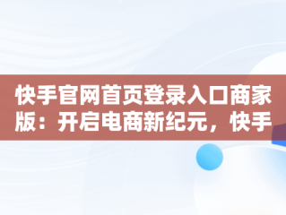 快手官网首页登录入口商家版：开启电商新纪元，快手官网主页登录入口 