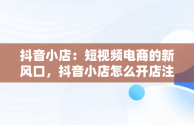 抖音小店：短视频电商的新风口，抖音小店怎么开店注册 