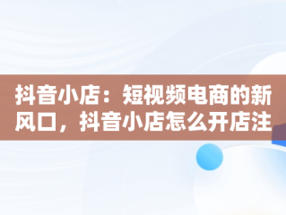 抖音小店：短视频电商的新风口，抖音小店怎么开店注册 