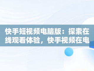 快手短视频电脑版：探索在线观看体验，快手视频在电脑上可以看到吗 