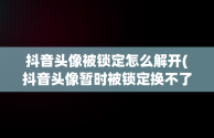 抖音头像被锁定怎么解开(抖音头像暂时被锁定换不了是咋回事)