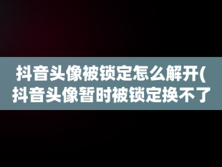 抖音头像被锁定怎么解开(抖音头像暂时被锁定换不了是咋回事)