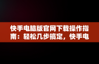 快手电脑版官网下载操作指南：轻松几步搞定，快手电脑版官网下载怎么操作视频 