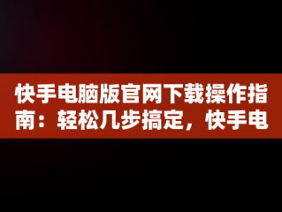 快手电脑版官网下载操作指南：轻松几步搞定，快手电脑版官网下载怎么操作视频 