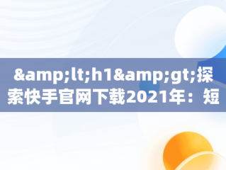 &lt;h1&gt;探索快手官网下载2021年：短视频时代的变革者&lt;/h1&gt;，快手下载官网最新版本 