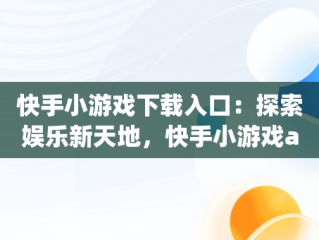 快手小游戏下载入口：探索娱乐新天地，快手小游戏app最新版 