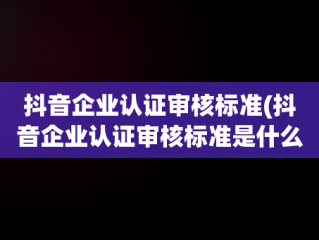 抖音企业认证审核标准(抖音企业认证审核标准是什么)