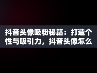 抖音头像吸粉秘籍：打造个性与吸引力，抖音头像怎么选择更有吸引力 