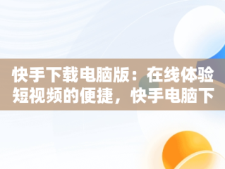快手下载电脑版：在线体验短视频的便捷，快手电脑下载电脑版安装 