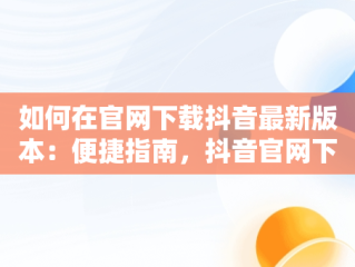 如何在官网下载抖音最新版本：便捷指南，抖音官网下载最新版本32.6 