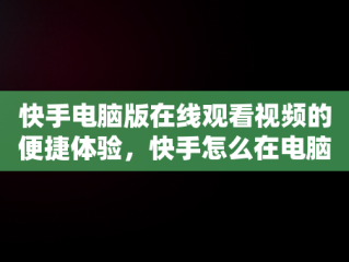 快手电脑版在线观看视频的便捷体验，快手怎么在电脑上看视频 