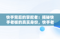 快手背后的掌舵者：揭秘快手老板的真实身份，快手老板是谁叫什么名字啊 