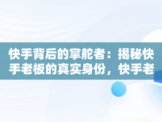 快手背后的掌舵者：揭秘快手老板的真实身份，快手老板是谁叫什么名字啊 