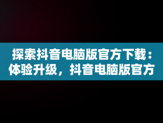 探索抖音电脑版官方下载：体验升级，抖音电脑版官方下载免费下载 