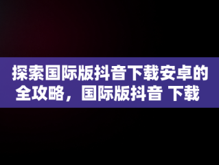 探索国际版抖音下载安卓的全攻略，国际版抖音 下载 