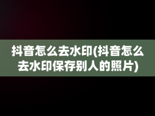 抖音怎么去水印(抖音怎么去水印保存别人的照片)