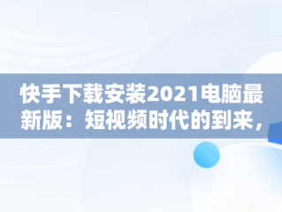 快手下载安装2021电脑最新版：短视频时代的到来，快手下载电脑版最新版 