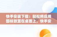 快手安装下载：轻松将应用图标放置在桌面上，快手安装下载到桌面上怎么找 