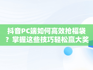 抖音PC端如何高效抢福袋？掌握这些技巧轻松赢大奖，抖音怎么抢福袋软件 