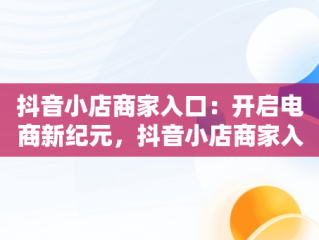 抖音小店商家入口：开启电商新纪元，抖音小店商家入口网址 