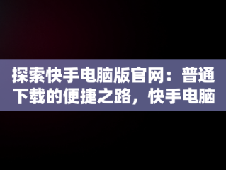 探索快手电脑版官网：普通下载的便捷之路，快手电脑下载电脑版安装 