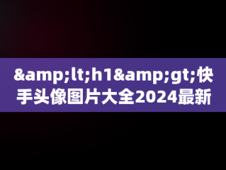 &lt;h1&gt;快手头像图片大全2024最新版：引领潮流的视觉盛宴&lt;/h1&gt;，快手头像图片大全2024最新版古代人物 