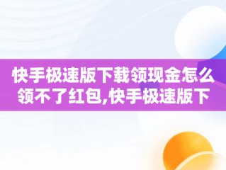 快手极速版下载领现金怎么领不了红包,快手极速版下载领现金怎么没有红包