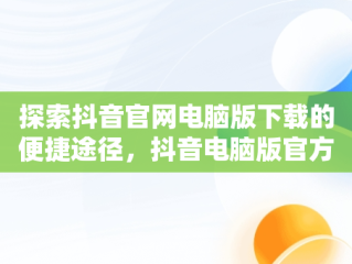 探索抖音官网电脑版下载的便捷途径，抖音电脑版官方版怎么下载 