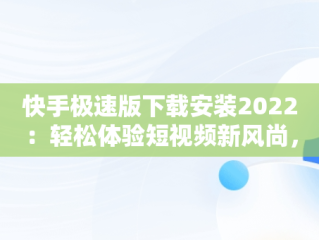 快手极速版下载安装2022：轻松体验短视频新风尚，快手极速版下载安装2022免费 