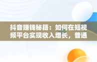 抖音赚钱秘籍：如何在短视频平台实现收入增长，普通人在抖音上怎么赚钱 