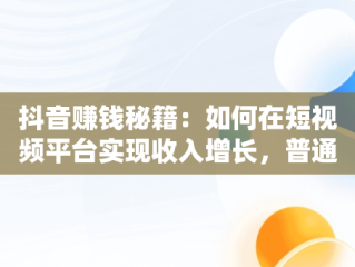 抖音赚钱秘籍：如何在短视频平台实现收入增长，普通人在抖音上怎么赚钱 