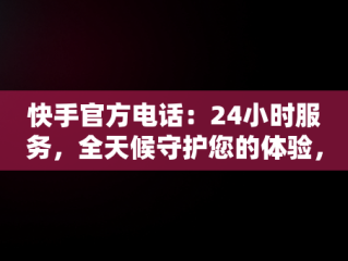 快手官方电话：24小时服务，全天候守护您的体验，快手官方电话24小时服务电话解封 