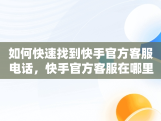 如何快速找到快手官方客服电话，快手官方客服在哪里咨询 