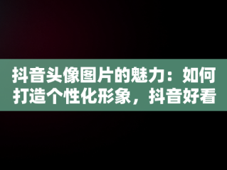 抖音头像图片的魅力：如何打造个性化形象，抖音好看的头像图片真实风景 