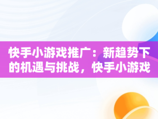 快手小游戏推广：新趋势下的机遇与挑战，快手小游戏推广赚钱是真的吗 
