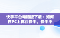 快手平台电脑版下载：如何在PC上体验快手，快手平台电脑版下载不了 