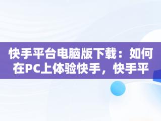 快手平台电脑版下载：如何在PC上体验快手，快手平台电脑版下载不了 
