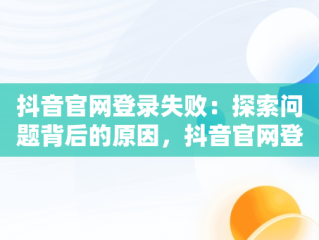 抖音官网登录失败：探索问题背后的原因，抖音官网登录不上去怎么办 