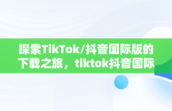 探索TikTok/抖音国际版的下载之旅，tiktok抖音国际版下载海外版安卓 