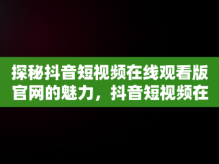 探秘抖音短视频在线观看版官网的魅力，抖音短视频在线观看下载 