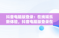 抖音电脑版登录：在线娱乐新体验，抖音电脑版登录在线怎么弄 