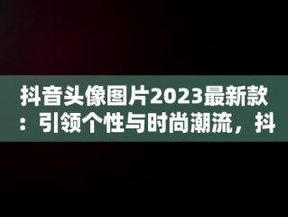 抖音头像图片2023最新款：引领个性与时尚潮流，抖音头像图片2023最新款女唯美 