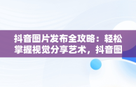 抖音图片发布全攻略：轻松掌握视觉分享艺术，抖音图片怎么发给微信好友 